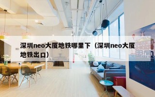 深圳neo大厦地铁哪里下（深圳neo大厦地铁出口）