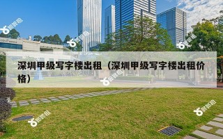 深圳甲级写字楼出租（深圳甲级写字楼出租价格）