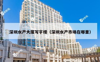 深圳水产大厦写字楼（深圳水产市场在哪里）