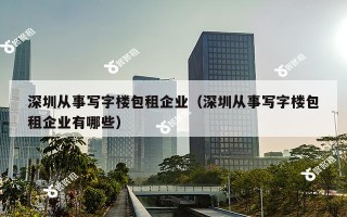 深圳从事写字楼包租企业（深圳从事写字楼包租企业有哪些）