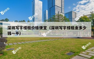 深圳写字楼租价格便宜（深圳写字楼租金多少钱一平）