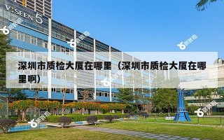 深圳市质检大厦在哪里（深圳市质检大厦在哪里啊）