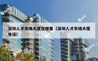 深圳人才市场大厦在哪里（深圳人才市场大厦电话）