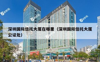 深圳国际信托大厦在哪里（深圳国际信托大厦公证处）