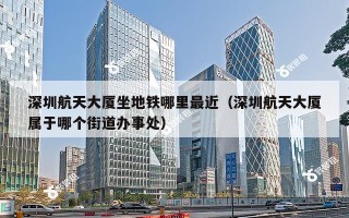 深圳航天大厦坐地铁哪里最近（深圳航天大厦属于哪个街道办事处）