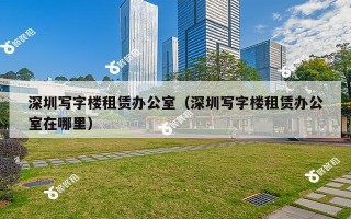 深圳写字楼租赁办公室（深圳写字楼租赁办公室在哪里）