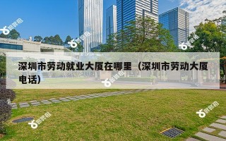 深圳市劳动就业大厦在哪里（深圳市劳动大厦电话）