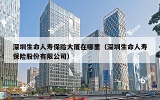 深圳生命人寿保险大厦在哪里（深圳生命人寿保险股份有限公司）