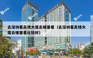 去深圳看高楼大厦去哪里看（去深圳看高楼大厦去哪里看比较好）