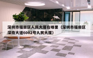 深圳市福田区人民大厦在哪里（深圳市福田区深南大道6002号人民大厦）