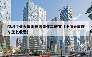 深圳中信大厦附近哪里停车便宜（中信大厦停车怎么收费）