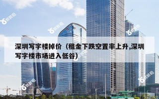 深圳写字楼掉价（租金下跌空置率上升,深圳写字楼市场进入低谷）