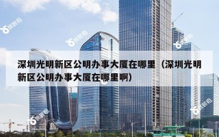 深圳光明新区公明办事大厦在哪里（深圳光明新区公明办事大厦在哪里啊）