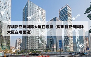 深圳新亚州国际大厦在哪里（深圳新亚州国际大厦在哪里建）