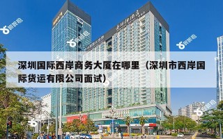 深圳国际西岸商务大厦在哪里（深圳市西岸国际货运有限公司面试）