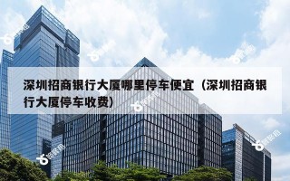 深圳招商银行大厦哪里停车便宜（深圳招商银行大厦停车收费）