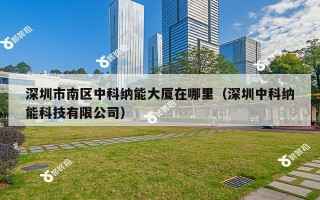 深圳市南区中科纳能大厦在哪里（深圳中科纳能科技有限公司）