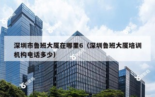 深圳市鲁班大厦在哪里6（深圳鲁班大厦培训机构电话多少）