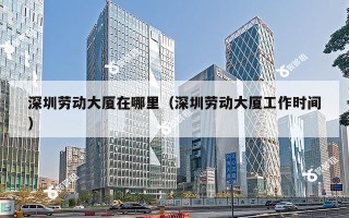 深圳劳动大厦在哪里（深圳劳动大厦工作时间）