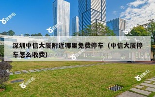 深圳中信大厦附近哪里免费停车（中信大厦停车怎么收费）