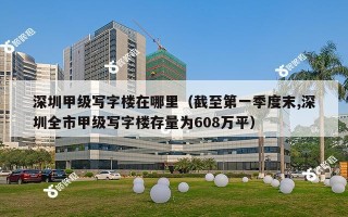 深圳甲级写字楼在哪里（截至第一季度末,深圳全市甲级写字楼存量为608万平）