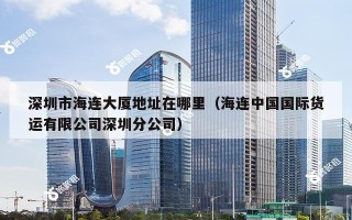 深圳市海连大厦地址在哪里（海连中国国际货运有限公司深圳分公司）