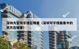 深圳大型写字楼在哪里（深圳写字楼最集中的地方在哪里）