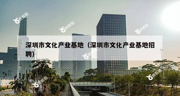 深圳市文化产业基地（深圳市文化产业基地招聘）-第1张图片-深圳楼盘简介