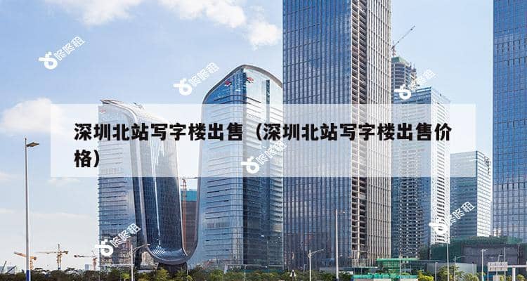 深圳北站写字楼出售（深圳北站写字楼出售价格）-第1张图片-深圳楼盘简介