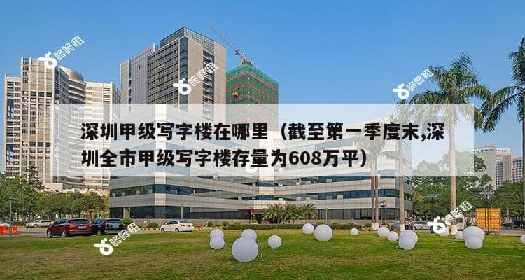 深圳甲级写字楼在哪里（截至第一季度末,深圳全市甲级写字楼存量为608万平）-第1张图片-深圳楼盘简介