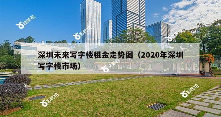 深圳未来写字楼租金走势图（2020年深圳写字楼市场）-第1张图片-深圳楼盘简介