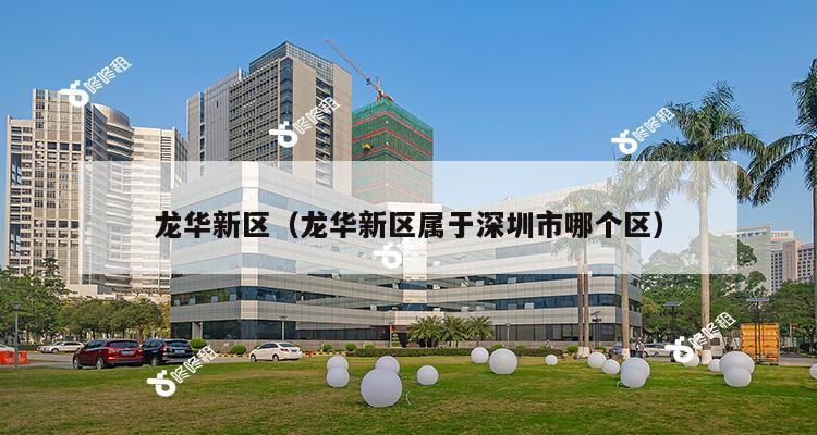 龙华新区（龙华新区属于深圳市哪个区）-第1张图片-深圳楼盘简介