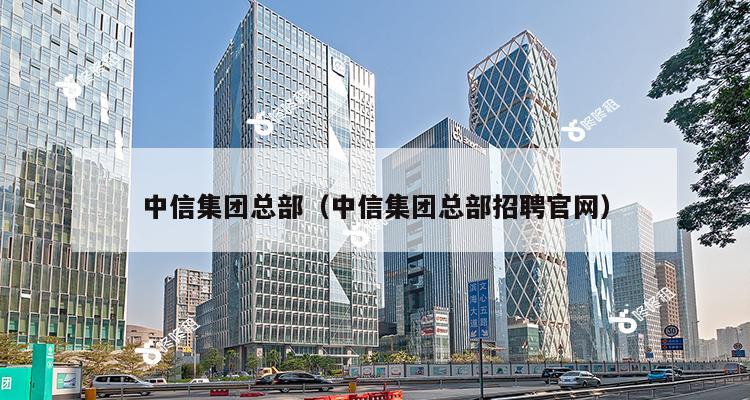 中信集团总部（中信集团总部招聘官网）-第1张图片-深圳楼盘简介