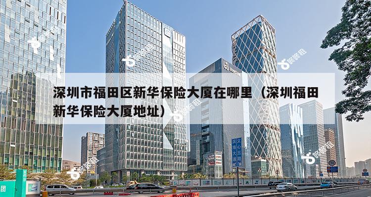 深圳市福田区新华保险大厦在哪里（深圳福田新华保险大厦地址）-第1张图片-深圳楼盘简介