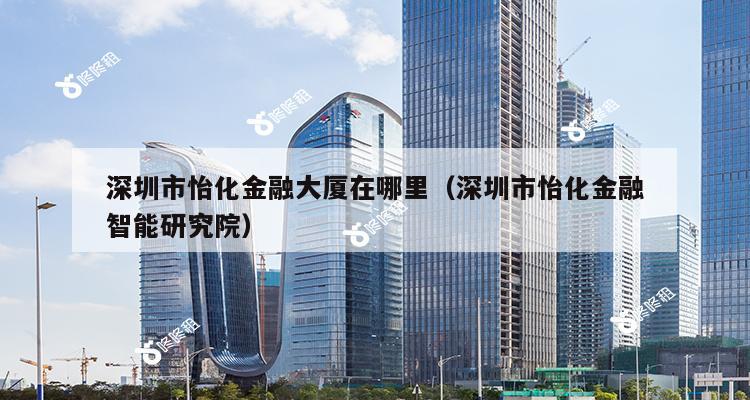 深圳市怡化金融大厦在哪里（深圳市怡化金融智能研究院）-第1张图片-深圳楼盘简介