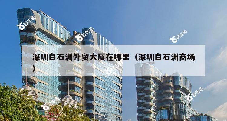 深圳白石洲外贸大厦在哪里（深圳白石洲商场）-第1张图片-深圳楼盘简介