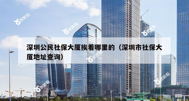 深圳公民社保大厦挨着哪里的（深圳市社保大厦地址查询）-第1张图片-深圳楼盘简介