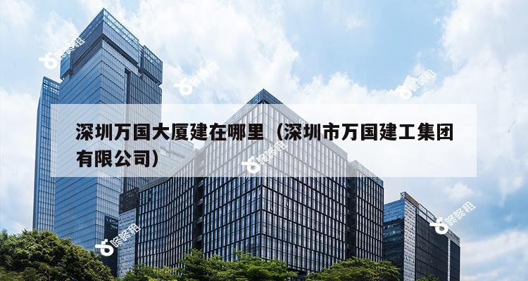 深圳万国大厦建在哪里（深圳市万国建工集团有限公司）-第1张图片-深圳楼盘简介