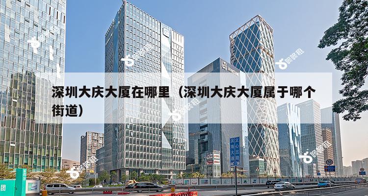 深圳大庆大厦在哪里（深圳大庆大厦属于哪个街道）-第1张图片-深圳楼盘简介