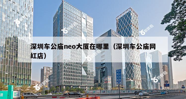 深圳车公庙neo大厦在哪里（深圳车公庙网红店）-第1张图片-深圳楼盘简介