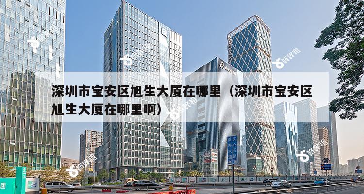 深圳市宝安区旭生大厦在哪里（深圳市宝安区旭生大厦在哪里啊）-第1张图片-深圳楼盘简介