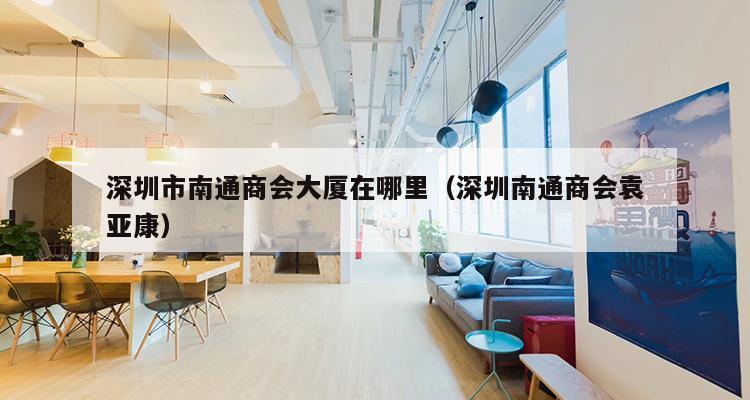 深圳市南通商会大厦在哪里（深圳南通商会袁亚康）-第1张图片-深圳楼盘简介