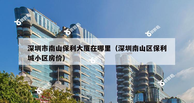 深圳市南山保利大厦在哪里（深圳南山区保利城小区房价）-第1张图片-深圳楼盘简介