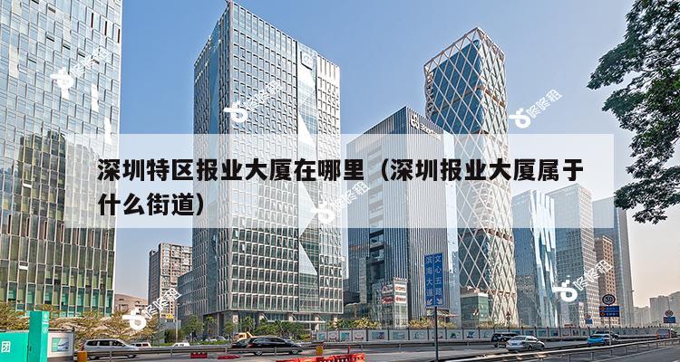 深圳特区报业大厦在哪里（深圳报业大厦属于什么街道）-第1张图片-深圳楼盘简介