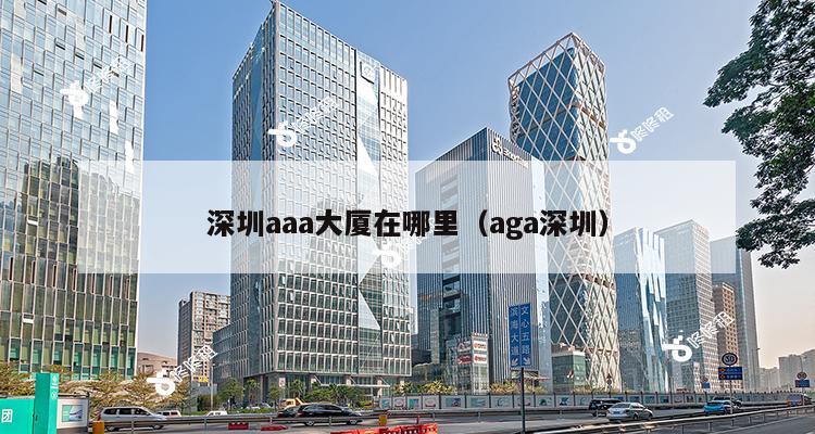 深圳aaa大厦在哪里（aga深圳）-第1张图片-深圳楼盘简介