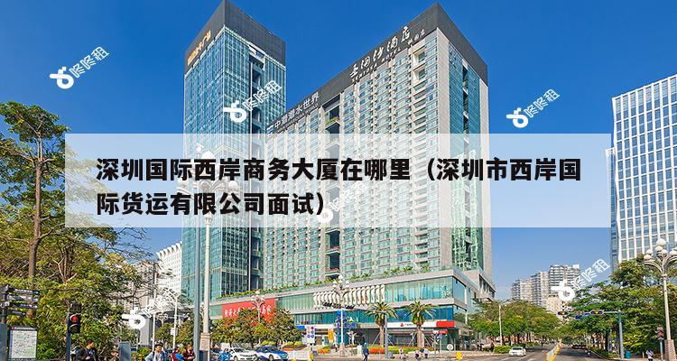 深圳国际西岸商务大厦在哪里（深圳市西岸国际货运有限公司面试）-第1张图片-深圳楼盘简介